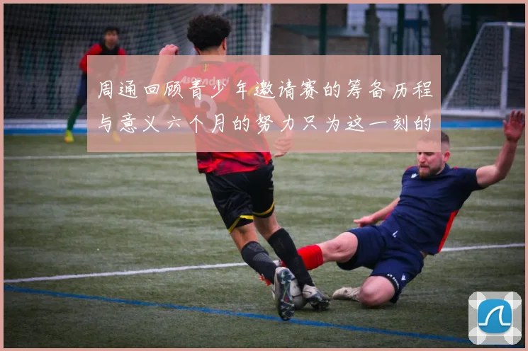 周通回顾青少年邀请赛的筹备历程与意义六个月的努力只为这一刻的精彩