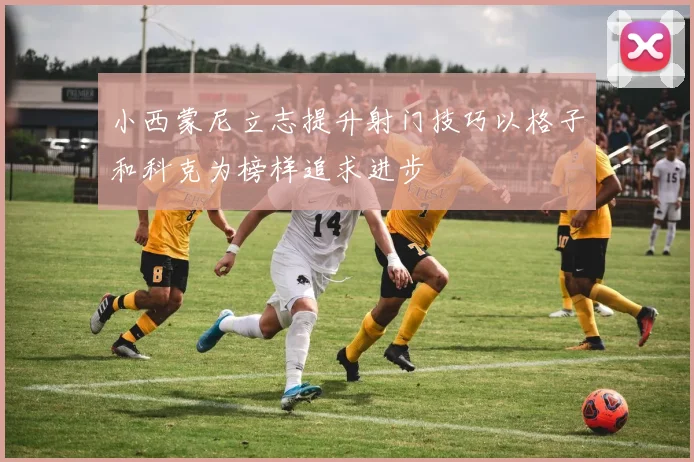 小西蒙尼立志提升射门技巧以格子和科克为榜样追求进步
