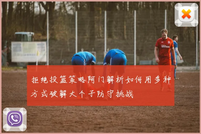 拒绝投篮策略阿门解析如何用多种方式破解大个子防守挑战