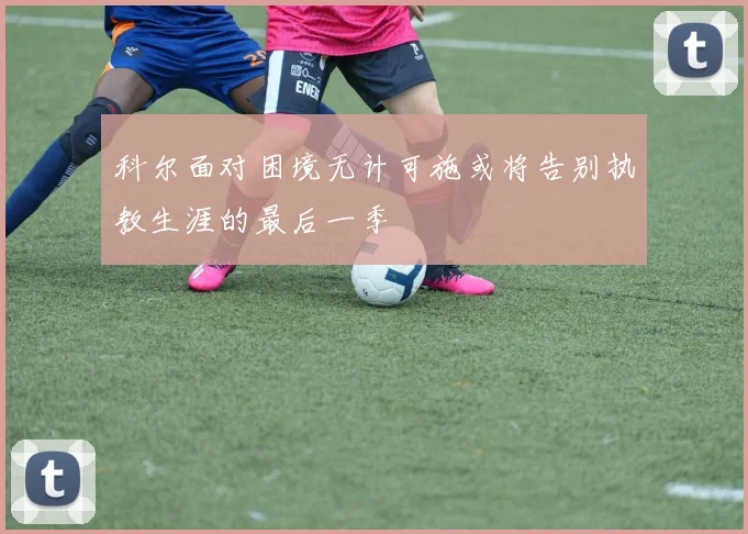 科尔面对困境无计可施或将告别执教生涯的最后一季