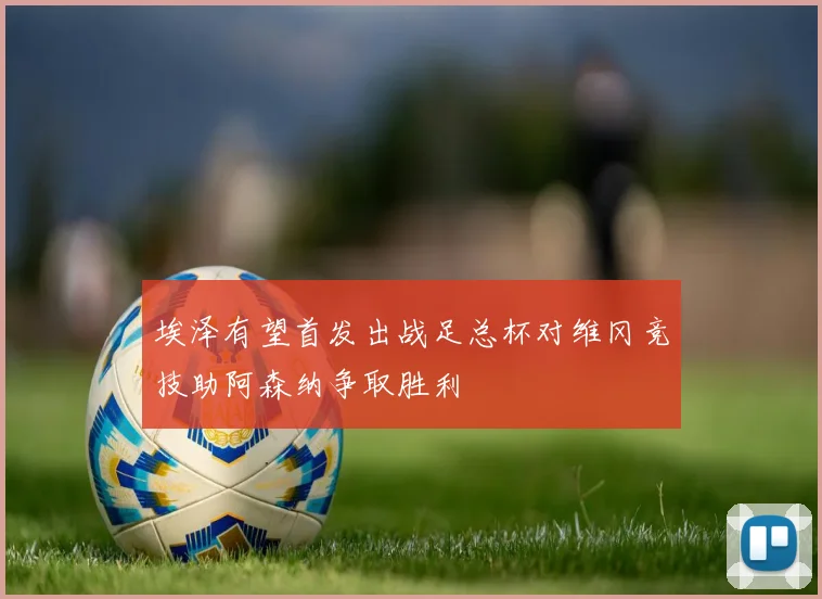 埃泽有望首发出战足总杯对维冈竞技助阿森纳争取胜利