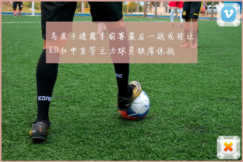 乌度卡透露季前赛最后一战或将让KD和申京等主力球员缺席休战