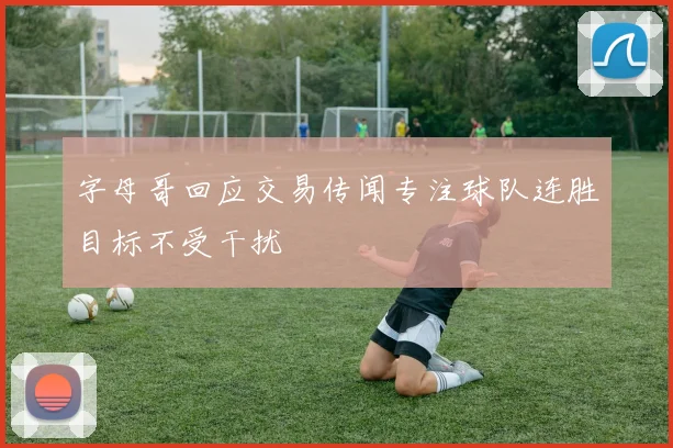 字母哥回应交易传闻专注球队连胜目标不受干扰