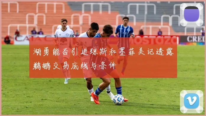 湖勇能否引进琼斯和墨菲美记透露鹈鹕交易底线与条件