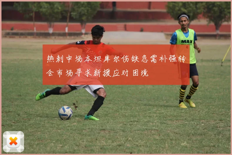 热刺中场本坦库尔伤缺急需补强转会市场寻求新援应对困境