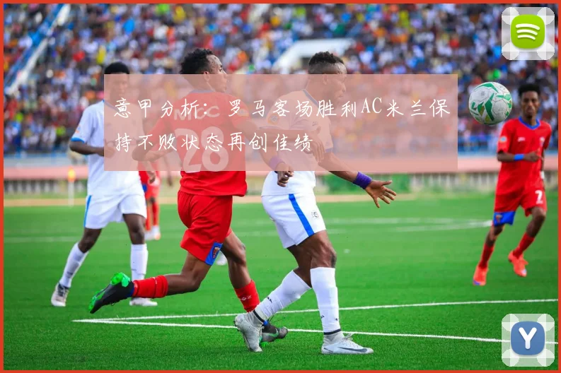 意甲分析：罗马客场胜利AC米兰保持不败状态再创佳绩