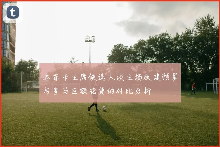 本菲卡主席候选人谈主场改建预算与皇马巨额花费的对比分析