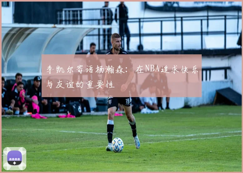 李凯尔寄语杨瀚森：在NBA追求快乐与友谊的重要性