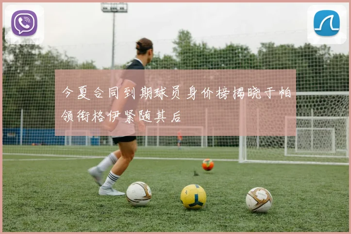 今夏合同到期球员身价榜揭晓于帕领衔格伊紧随其后