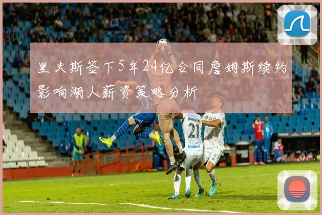 里夫斯签下5年24亿合同詹姆斯续约影响湖人薪资策略分析