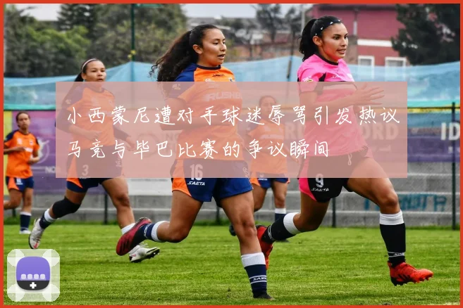 小西蒙尼遭对手球迷辱骂引发热议马竞与毕巴比赛的争议瞬间