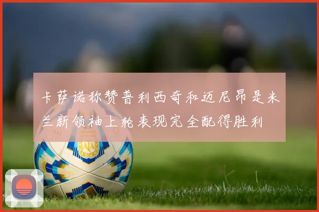 卡萨诺称赞普利西奇和迈尼昂是米兰新领袖上轮表现完全配得胜利