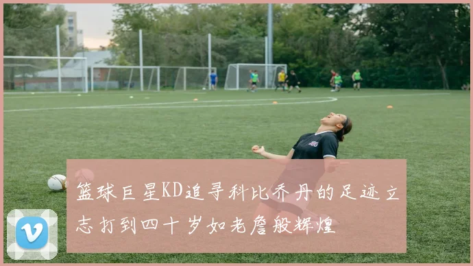 篮球巨星KD追寻科比乔丹的足迹立志打到四十岁如老詹般辉煌