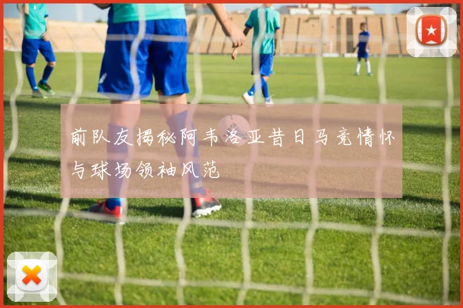 前队友揭秘阿韦洛亚昔日马竞情怀与球场领袖风范