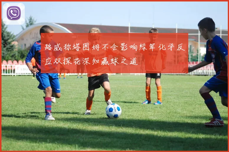 路威称塔图姆不会影响绿军化学反应双探花深知赢球之道