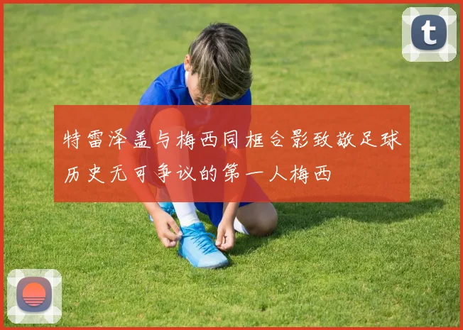 特雷泽盖与梅西同框合影致敬足球历史无可争议的第一人梅西