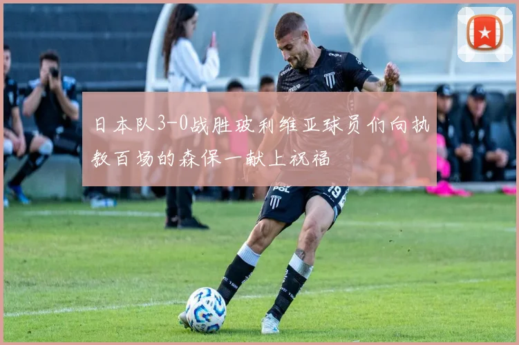 日本队3-0战胜玻利维亚球员们向执教百场的森保一献上祝福