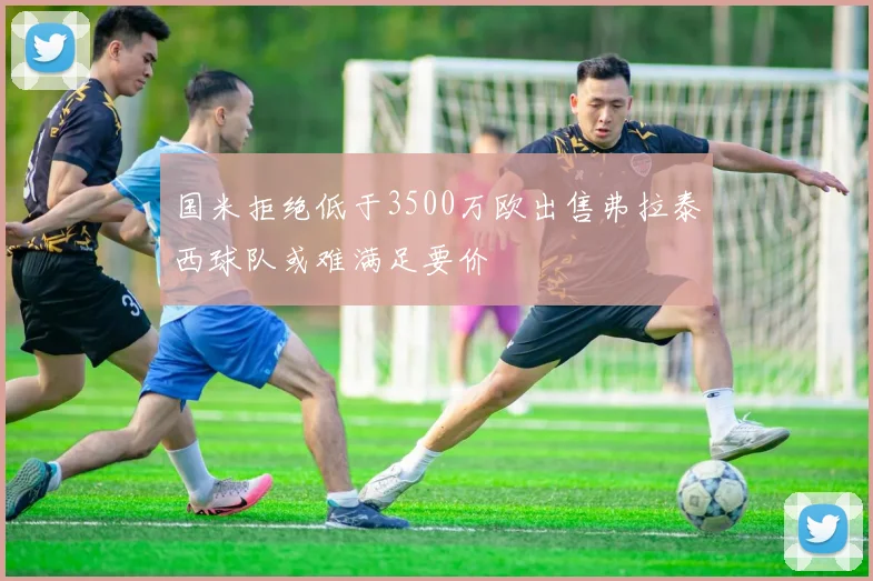 国米拒绝低于3500万欧出售弗拉泰西球队或难满足要价