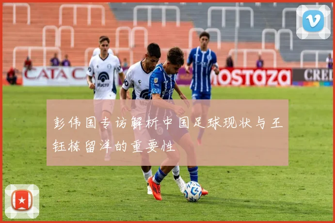 彭伟国专访解析中国足球现状与王钰栋留洋的重要性