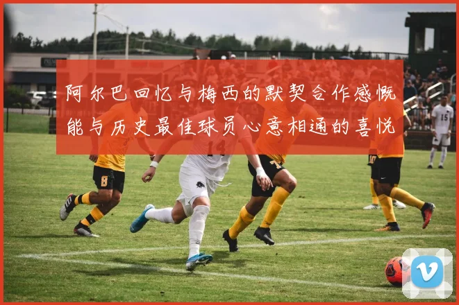阿尔巴回忆与梅西的默契合作感慨能与历史最佳球员心意相通的喜悦