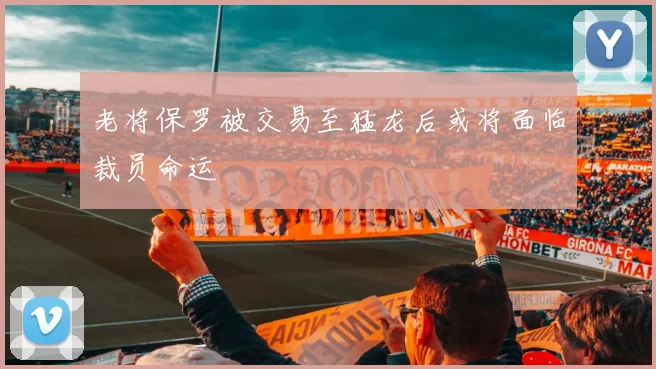 老将保罗被交易至猛龙后或将面临裁员命运