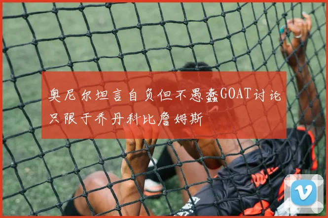 奥尼尔坦言自负但不愚蠢GOAT讨论只限于乔丹科比詹姆斯