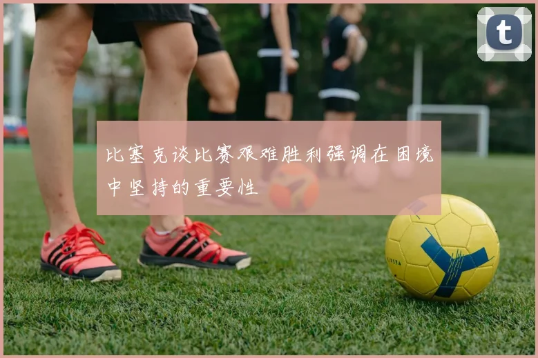 比塞克谈比赛艰难胜利强调在困境中坚持的重要性
