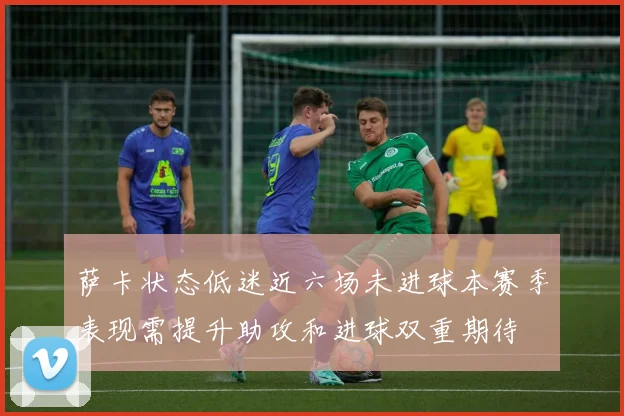 萨卡状态低迷近六场未进球本赛季表现需提升助攻和进球双重期待