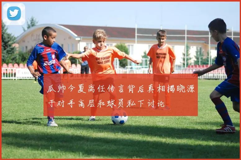 瓜帅今夏离任传言背后真相揭晓源于对手高层和球员私下讨论