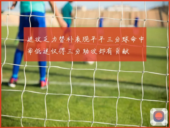 进攻乏力替补表现平平三分球命中率低迷仅得三分助攻却有贡献