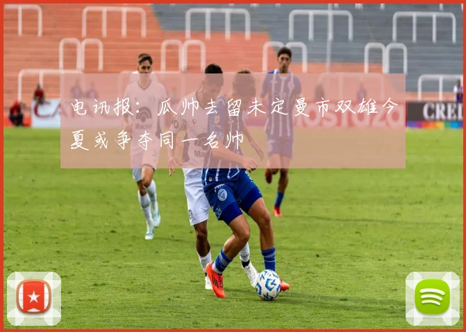 电讯报：瓜帅去留未定曼市双雄今夏或争夺同一名帅