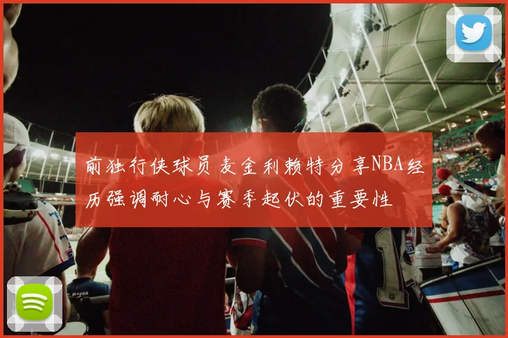前独行侠球员麦金利赖特分享NBA经历强调耐心与赛季起伏的重要性