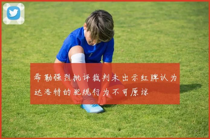 希勒强烈批评裁判未出示红牌认为达洛特的犯规行为不可原谅