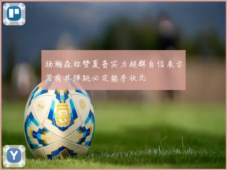 杨瀚森称赞夏普实力超群自信表示若有其弹跳必定能夺状元