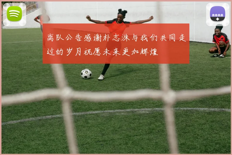离队公告感谢朴志洙与我们共同走过的岁月祝愿未来更加辉煌