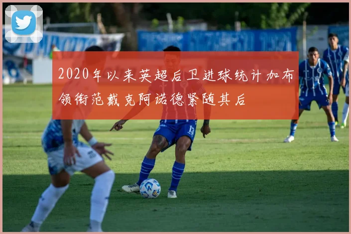 2020年以来英超后卫进球统计加布领衔范戴克阿诺德紧随其后