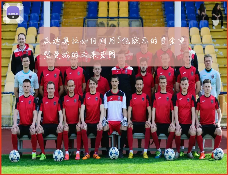 瓜迪奥拉如何利用5亿欧元的资金重塑曼城的未来蓝图
