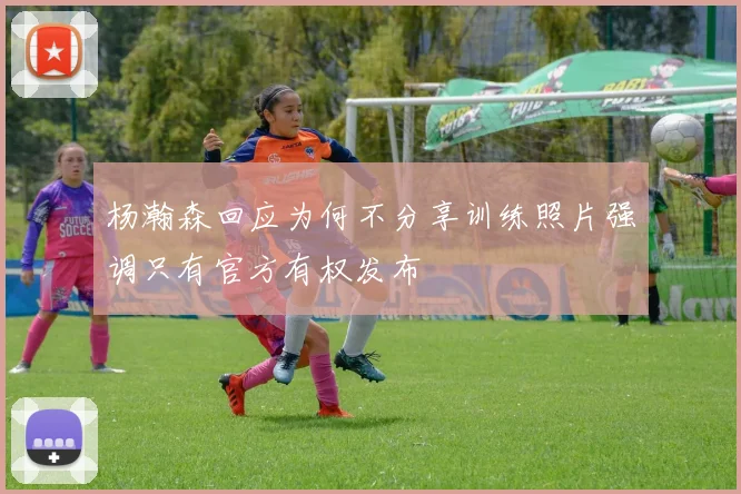 杨瀚森回应为何不分享训练照片强调只有官方有权发布