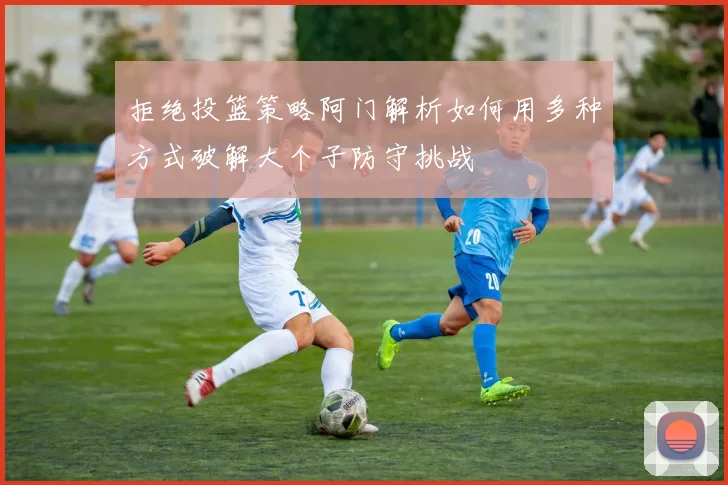 拒绝投篮策略阿门解析如何用多种方式破解大个子防守挑战